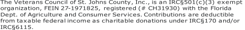 The Veterans Council of St. Johns County, Inc., is an IRC§501(c)(3) exempt  organization, FEIN 27 - 1971825, registered (# CH31930) with the Florida  Dept. of Agriculture and Consumer Services. Contributions are deductible  from taxable federal income as charitable donations under IRC§170 and/or  IRC§6115.